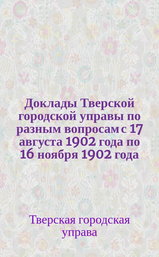 [Доклады Тверской городской управы по разным вопросам с 17 августа 1902 года по 16 ноября 1902 года]