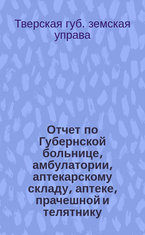 Отчет по Губернской больнице, амбулатории, аптекарскому складу, аптеке, прачешной и телятнику...