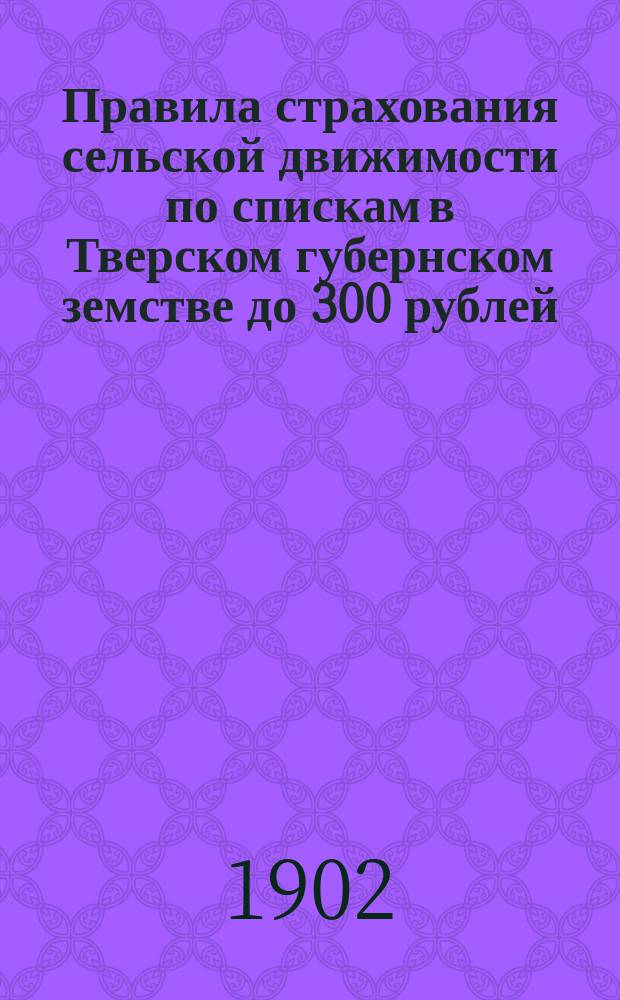 Правила страхования сельской движимости по спискам в Тверском губернском земстве до 300 рублей : Утв. Губ. зем. собр. 20 дек. 1901 г.