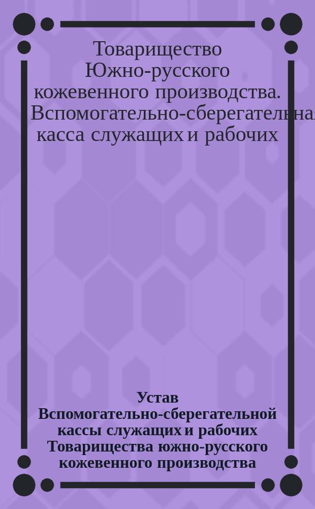 Устав Вспомогательно-сберегательной кассы служащих и рабочих Товарищества южно-русского кожевенного производства : Утв. 10 марта 1902 г.