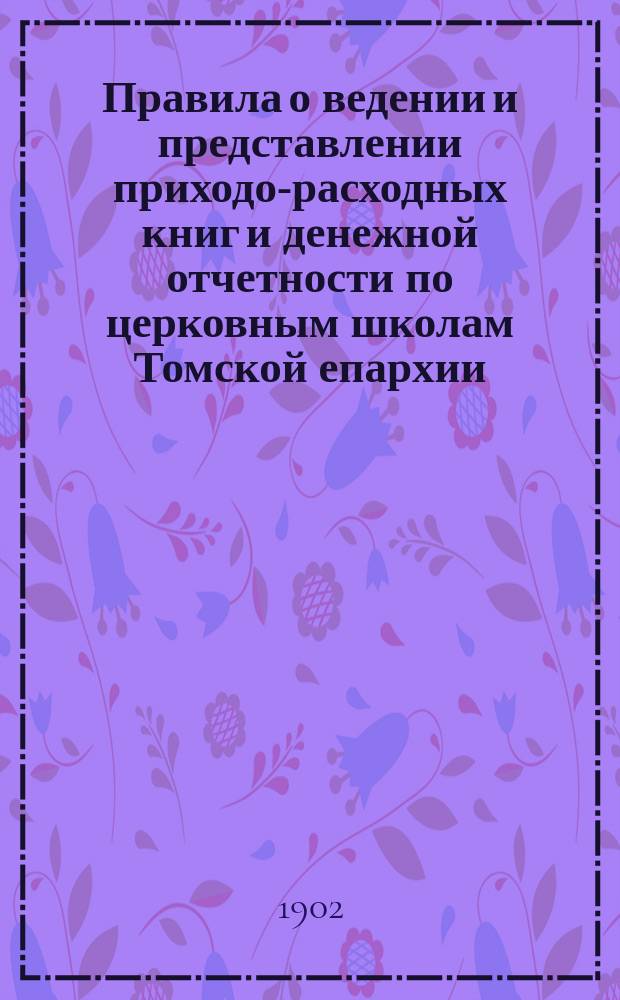 Правила о ведении и представлении приходо-расходных книг и денежной отчетности по церковным школам Томской епархии : (Одобрено журн. определением Епарх. училищ. совета от 24 окт. 1901 г.)