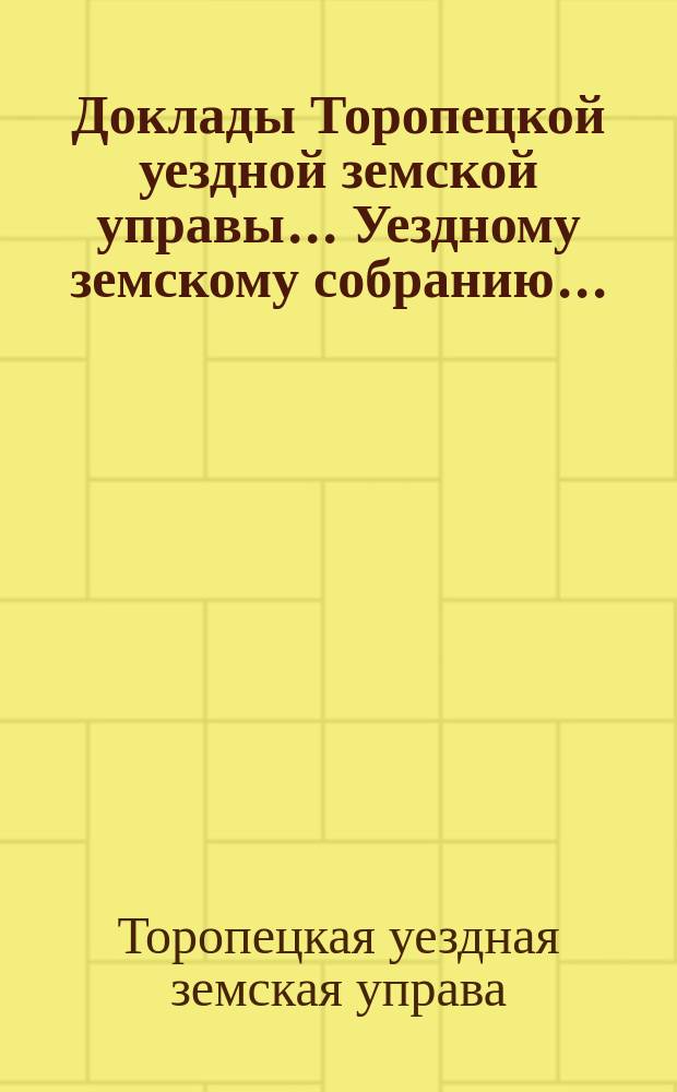 Доклады Торопецкой уездной земской управы ... Уездному земскому собранию ...