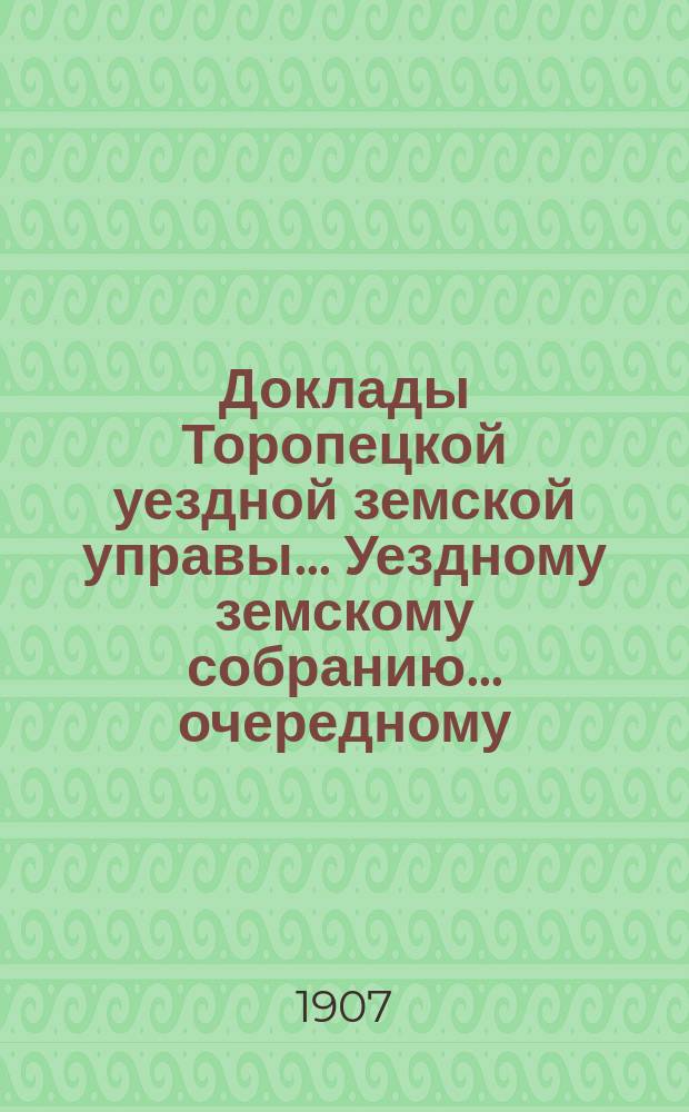 Доклады Торопецкой уездной земской управы ... Уездному земскому собранию ... очередному... сессии 1907 года