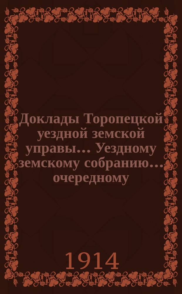Доклады Торопецкой уездной земской управы ... Уездному земскому собранию ... очередному... сессии 1914 года
