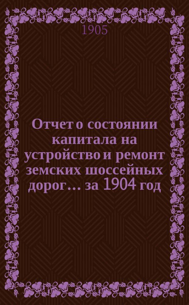 Отчет о состоянии капитала на устройство и ремонт земских шоссейных дорог... за 1904 год