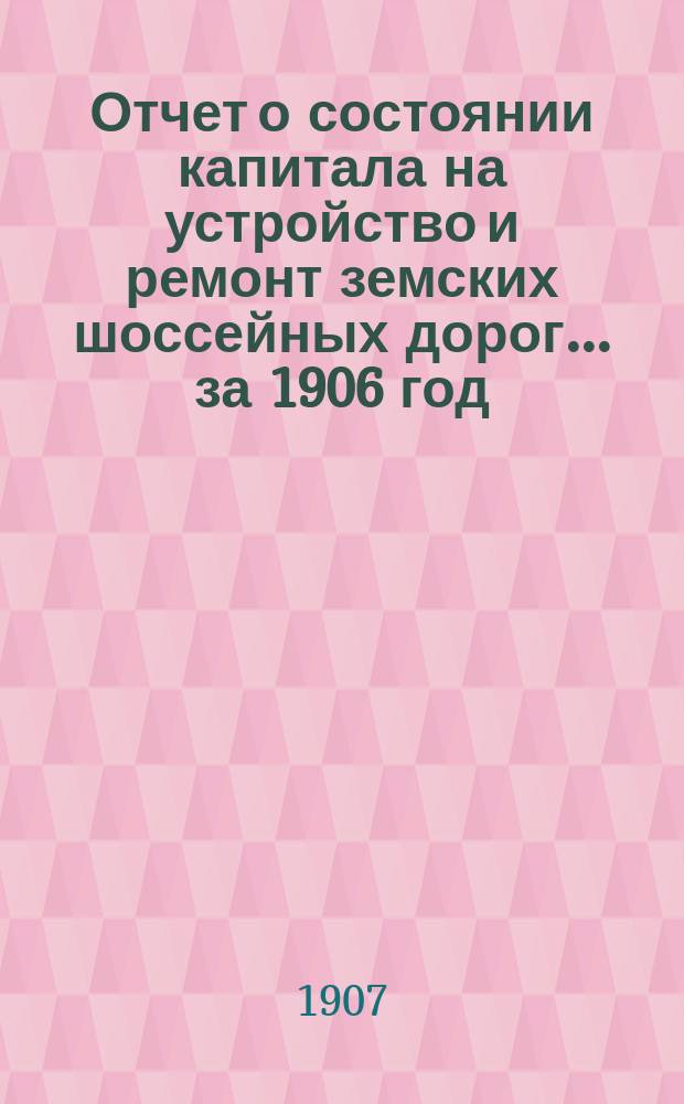 Отчет о состоянии капитала на устройство и ремонт земских шоссейных дорог... за 1906 год