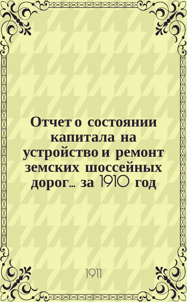 Отчет о состоянии капитала на устройство и ремонт земских шоссейных дорог... за 1910 год