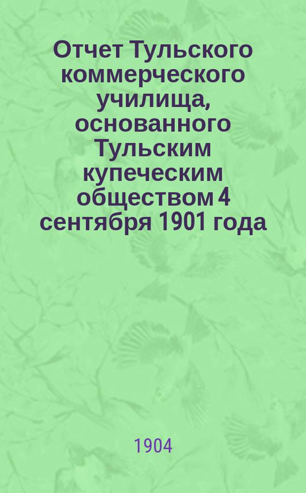 Отчет Тульского коммерческого училища, основанного Тульским купеческим обществом 4 сентября 1901 года... за 1903-4 учебный год