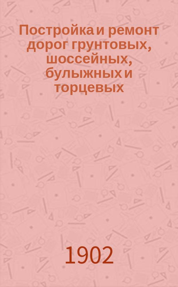 Постройка и ремонт дорог грунтовых, шоссейных, булыжных и торцевых : Практ. руководство для губ. правл., зем. управ, техников и с.-х. и техн. шк