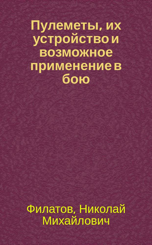 Пулеметы, их устройство и возможное применение в бою : Сообщ. д. чл. О-ва делопроизводителя Опыт. комис. Офиц. стрелк. шк. кап. Н.М. Филатова