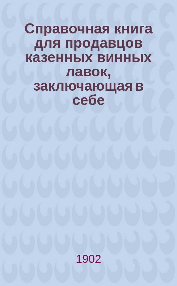 Справочная книга для продавцов казенных винных лавок, заключающая в себе: сборник правительственных распоряжений, касающихся продавцов, а также практические советы по заведыванию казенными винными лавками и по учету в них торговли : С прил.: 1) Устава пенсионной кассы в разъяснениями и примерными рассчетами на определение размеров пенсии для продавцов. 2) Таблиц стоимости казенного вина и посуды и 3) Памятной книжки для записи распоряжений местного акцизного надзора