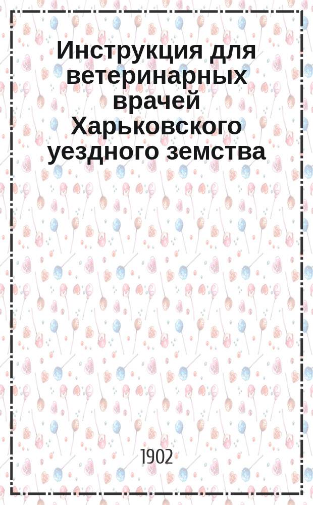 Инструкция для ветеринарных врачей Харьковского уездного земства : Утв. Уезд. зем. собр. 7 окт. 1901 г.
