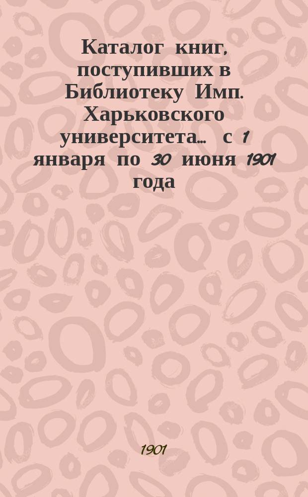 Каталог книг, поступивших в Библиотеку Имп. Харьковского университета... ... с 1 января по 30 июня 1901 года