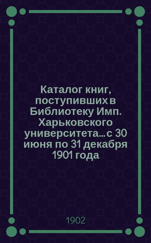 Каталог книг, поступивших в Библиотеку Имп. Харьковского университета... с 30 июня по 31 декабря 1901 года