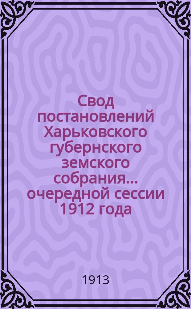 Свод постановлений Харьковского губернского земского собрания... очередной сессии 1912 года