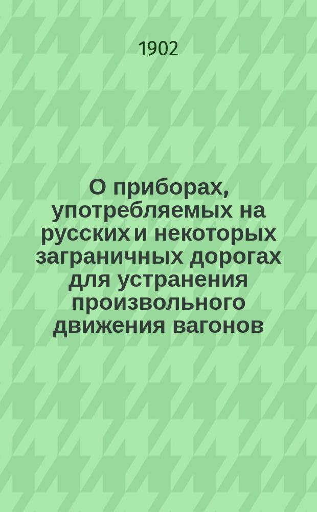 О приборах, употребляемых на русских и некоторых заграничных дорогах для устранения произвольного движения вагонов : Докл. XIV Совещат. съезду представителей службы движения рус. ж. д. : К вопросу № 17 программы : С прил. описаний приспособлений