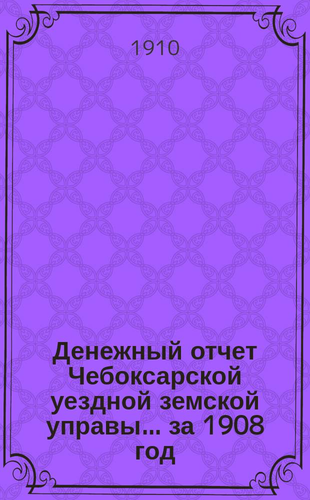 Денежный отчет Чебоксарской уездной земской управы... за 1908 год