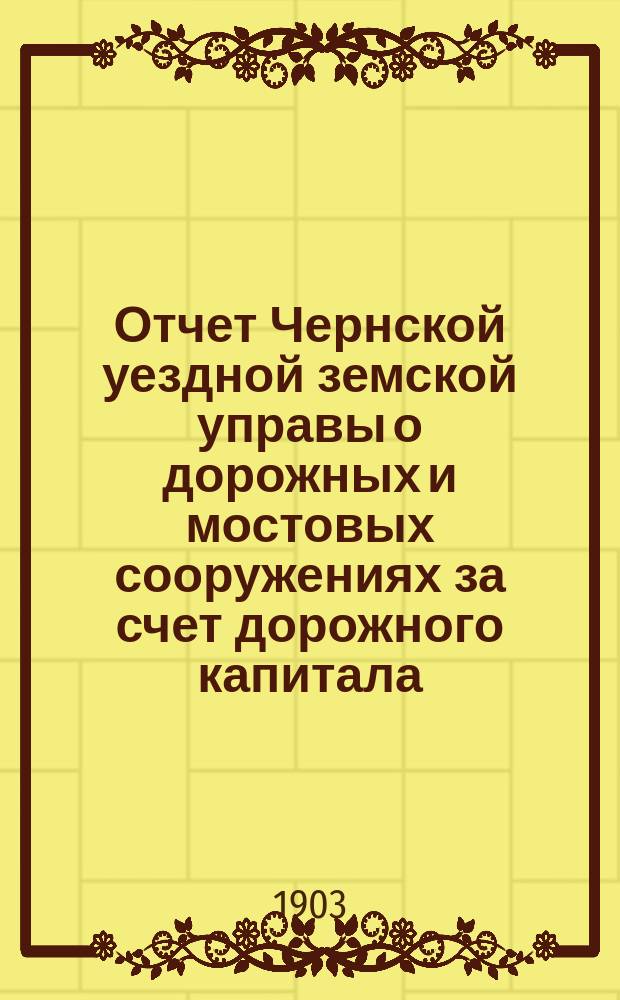 Отчет Чернской уездной земской управы о дорожных и мостовых сооружениях за счет дорожного капитала, с ведомостью о дорожных сооружениях за счет уездного сбора... 1902 года