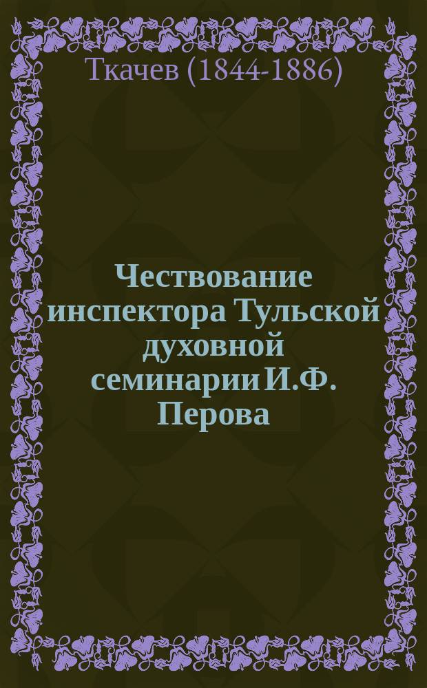 Чествование инспектора Тульской духовной семинарии И.Ф. Перова : (По случаю исполнившегося 25-летия его духов.-учеб. и пед. деятельности)