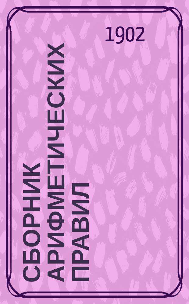 Сборник арифметических правил : Для ремесл. и гор. уч-щ, низших классов гимназий и реал. уч-щ