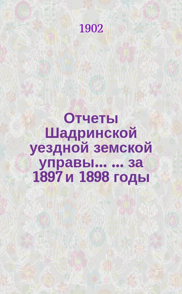 Отчеты Шадринской уездной земской управы ... ... за 1897 и 1898 годы