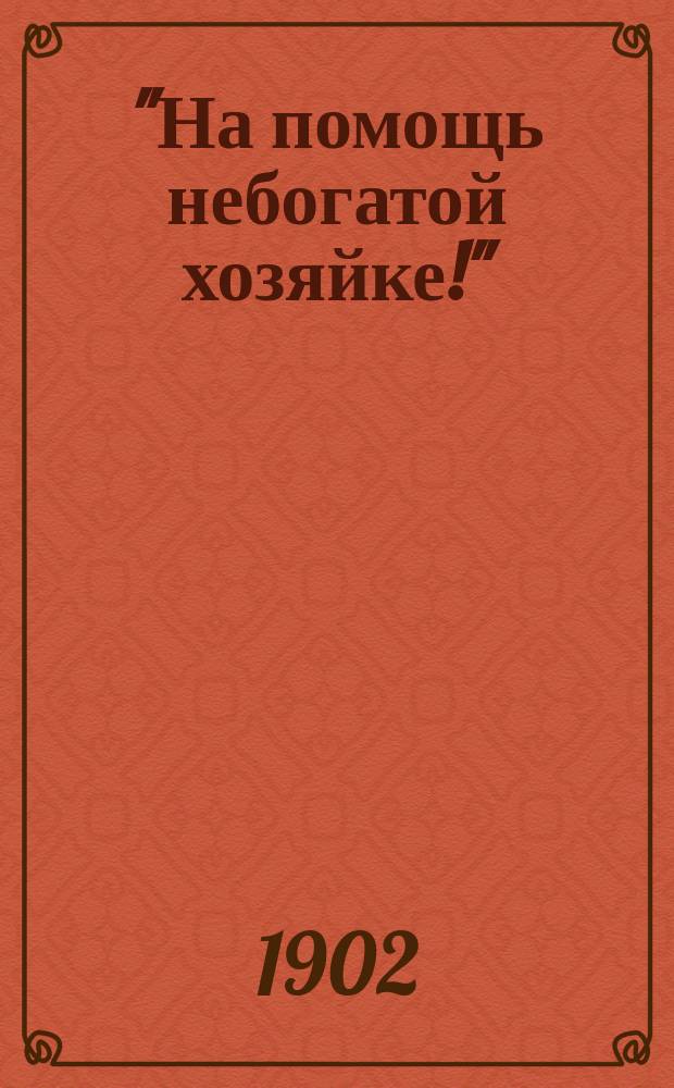 "На помощь небогатой хозяйке!" : Повар. кн. 500 рецептов, испыт. путем 15-лет. практики в роли хозяйки домаш. обедов для людей небогатого класса