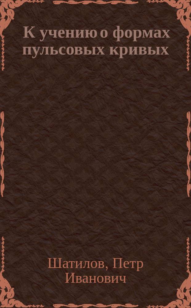 ... К учению о формах пульсовых кривых : (Клинич. материалы) : Дис. на степ. д-ра мед. П. Шатилова