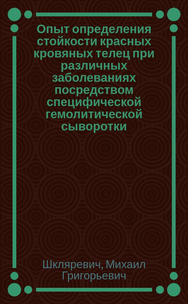 Опыт определения стойкости красных кровяных телец при различных заболеваниях посредством специфической гемолитической сыворотки : Дис. на степ. д-ра мед. М.Г. Шкляревича