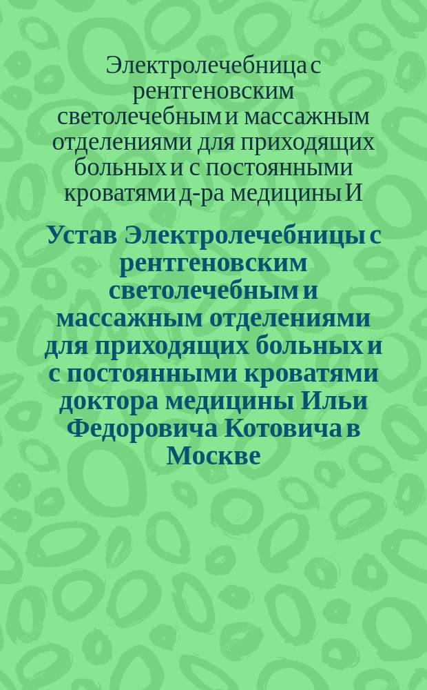 Устав Электролечебницы с рентгеновским светолечебным и массажным отделениями для приходящих больных и с постоянными кроватями доктора медицины Ильи Федоровича Котовича в Москве : Утв. 14 июня 1902 г.