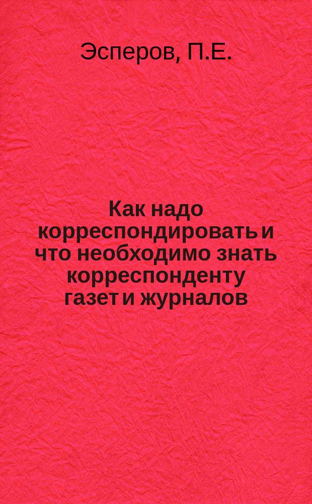 Как надо корреспондировать и что необходимо знать корреспонденту газет и журналов : Практ. руководство для корреспондентов случайных, постоян. и спец