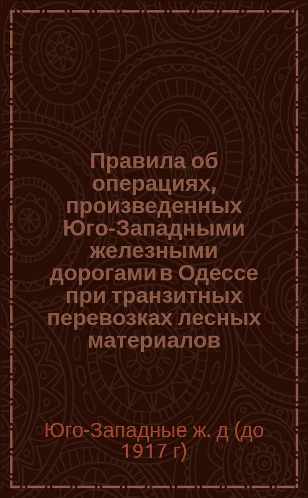 Правила об операциях, произведенных Юго-Западными железными дорогами в Одессе при транзитных перевозках лесных материалов, следующих из-за границы через Радзивиловскую, Волочискую, Новоселицкую, Унгенскую и Одесскую таможни в заграничные государства и Батум