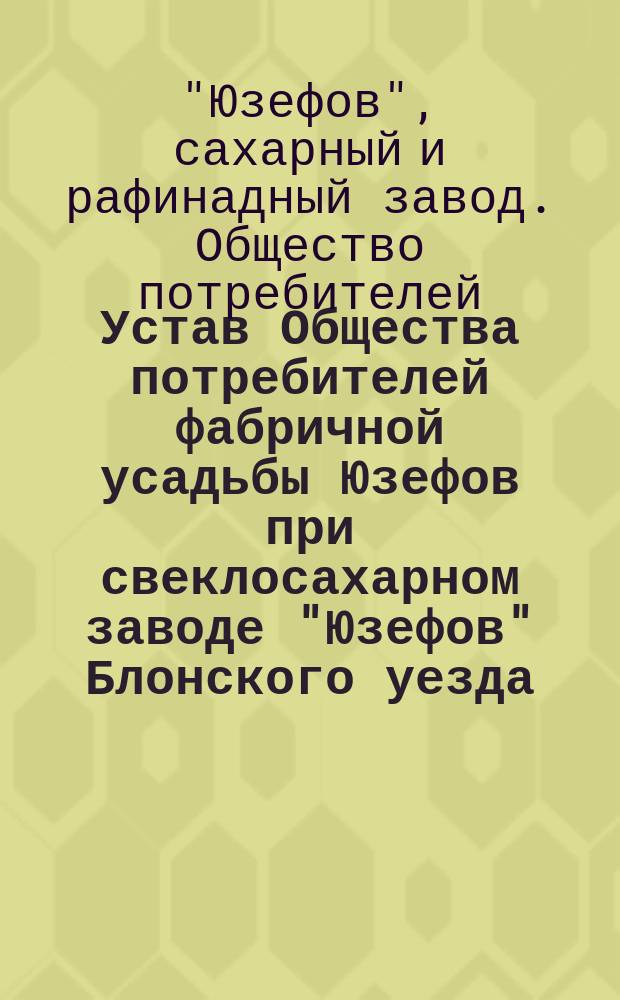 Устав Общества потребителей фабричной усадьбы Юзефов при свеклосахарном заводе "Юзефов" Блонского уезда, Варшавской губернии : Утв. 17 июля 1901 г.