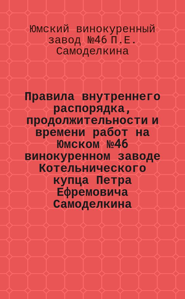 Правила внутреннего распорядка, продолжительности и времени работ на Юмском № 46 винокуренном заводе Котельнического купца Петра Ефремовича Самоделкина, находящемся в Котельническ. у., Медведской вол., при поч. Лазаря Петухова: Утв. 5 мая 1902 г.; Табель нарушений правил внутреннего распорядка, облагаемых взысканиями, на осн. 136, 143 и 146 ст. XI т. устава о промышленности, составленное для винокуренного завода Котельн. купца Петра Ефремовича Самоделкина