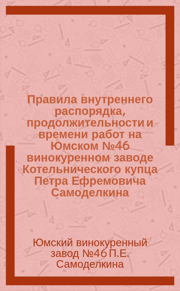 Правила внутреннего распорядка, продолжительности и времени работ на Юмском № 46 винокуренном заводе Котельнического купца Петра Ефремовича Самоделкина, находящемся в Котельническ. у., Медведской вол., при поч. Лазаря Петухова: Утв. 5 мая 1902 г.; Табель нарушений правил внутреннего распорядка, облагаемых взысканиями, на осн. 136, 143 и 146 ст. XI т. устава о промышленности, составленное для винокуренного завода Котельн. купца Петра Ефремовича Самоделкина