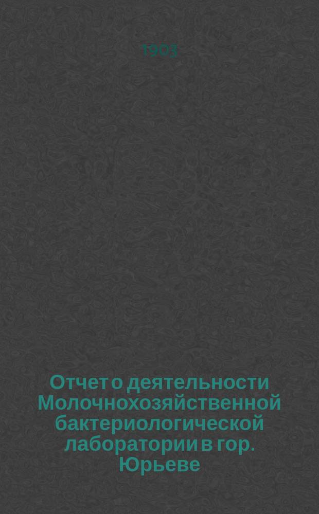 Отчет о деятельности Молочнохозяйственной бактериологической лаборатории в гор. Юрьеве... за 1901 и 1902 года