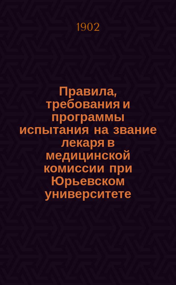 Правила, требования и программы испытания на звание лекаря в медицинской комиссии при Юрьевском университете : Утв. г. министром нар. прос. 23 июня 1893 г
