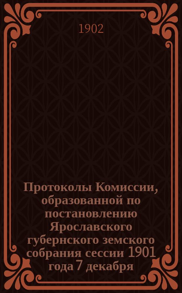 Протоколы Комиссии, образованной по постановлению Ярославского губернского земского собрания сессии 1901 года 7 декабря, по оценке недвижимых имуществ Ярославской губернии : Кн. 1. Кн. 1