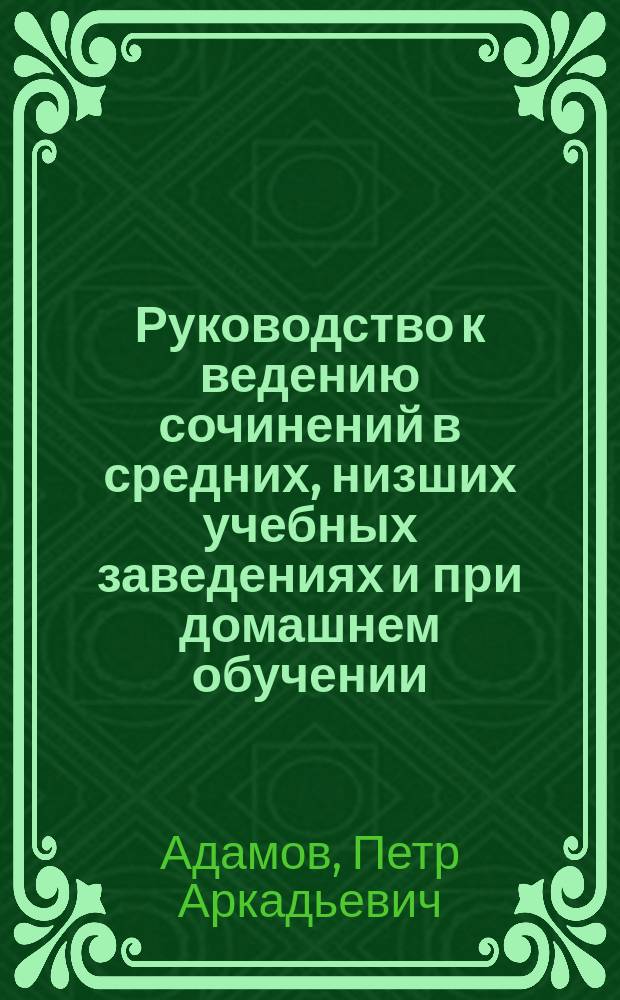 Руководство к ведению сочинений в средних, низших учебных заведениях и при домашнем обучении