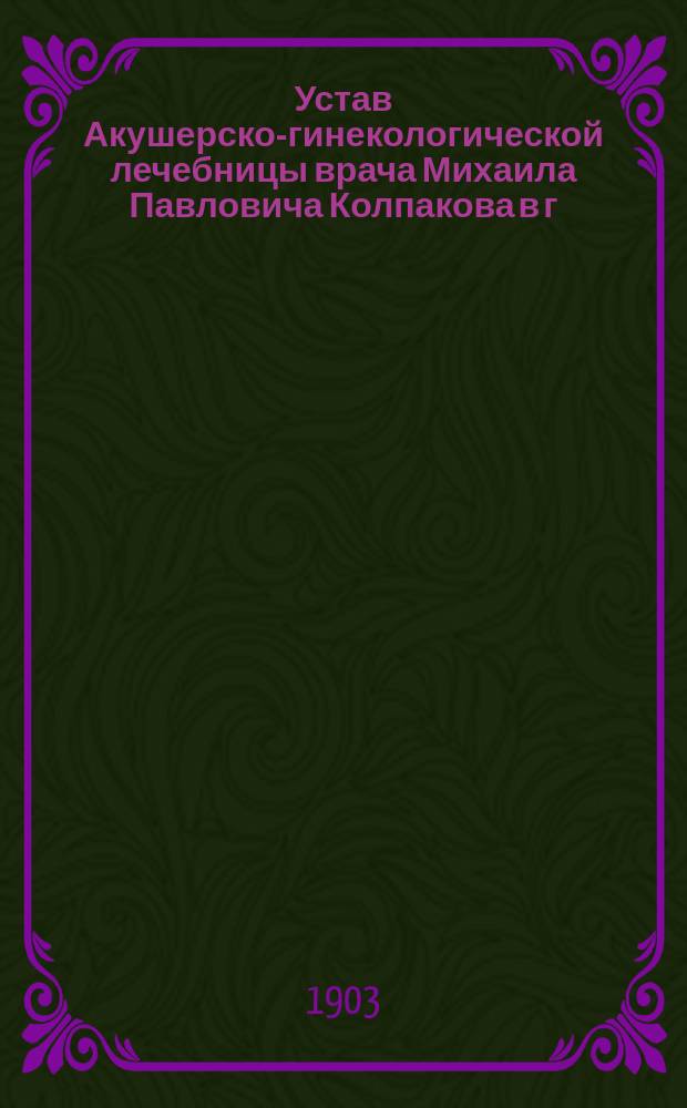 Устав Акушерско-гинекологической лечебницы врача Михаила Павловича Колпакова в г. Екатеринославе : Утв. 27 апр. 1903 г.