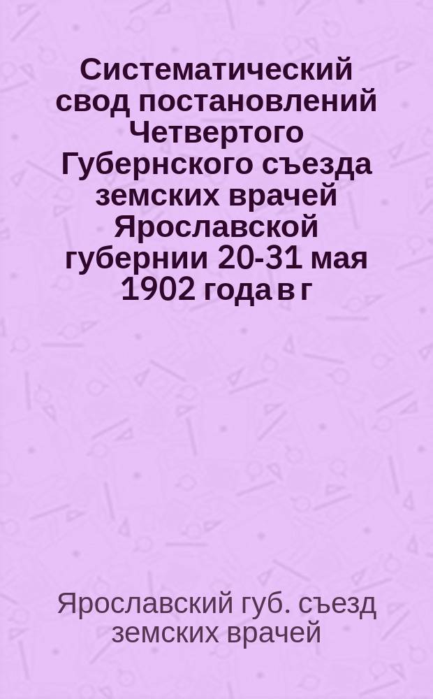 Систематический свод постановлений Четвертого Губернского съезда земских врачей Ярославской губернии 20-31 мая 1902 года в г. Ярославле