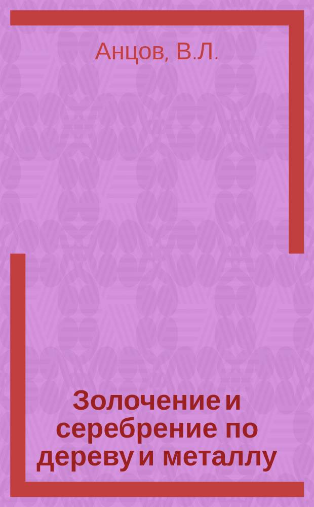 Золочение и серебрение по дереву и металлу : Практ. руководство для любителей и практиков к золочению и серебрению различ. деревян. и метал. вещей листовым золотом и серебром, а также всевозмож. лаками
