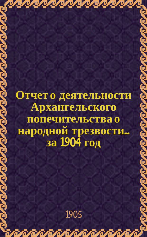 Отчет о деятельности Архангельского попечительства о народной трезвости... за 1904 год