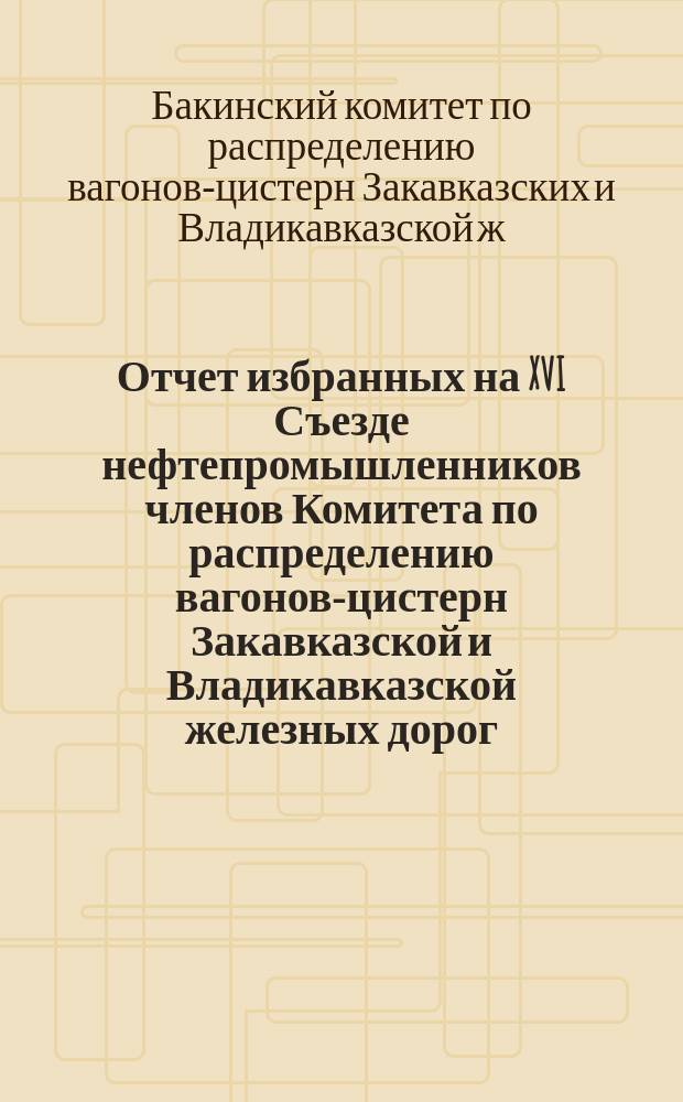 Отчет избранных на XVI Съезде нефтепромышленников членов Комитета по распределению вагонов-цистерн Закавказской и Владикавказской железных дорог; Отчет Комитета, заведывающего контролем по надзору за деятельностью нефтеперегонных заводов