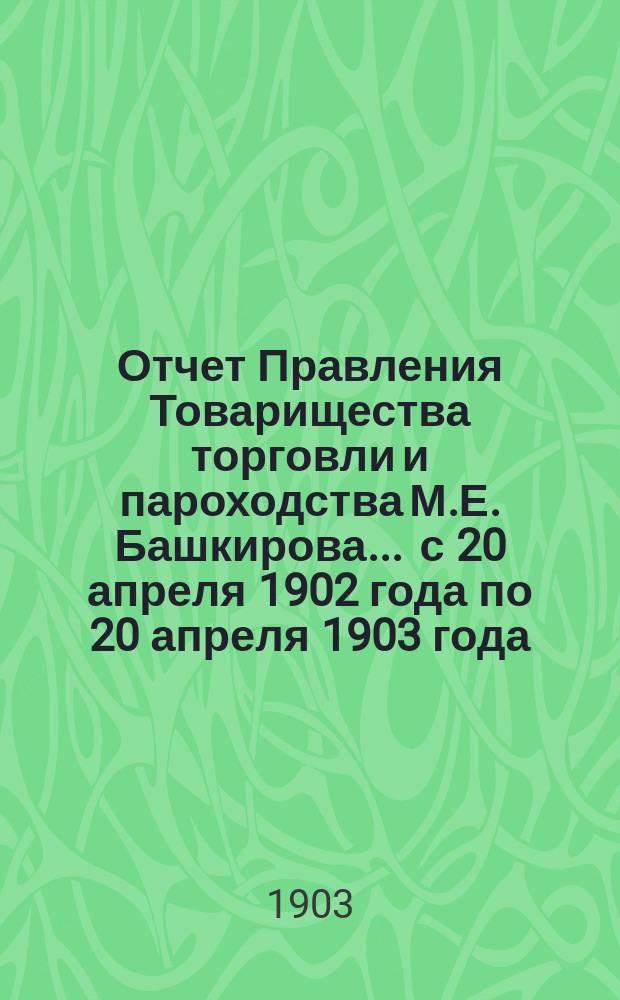 Отчет Правления Товарищества торговли и пароходства М.Е. Башкирова... ... с 20 апреля 1902 года по 20 апреля 1903 года : ... с 20 апреля 1902 года по 20 апреля 1903 года и баланс на 20 апреля 1903 г.