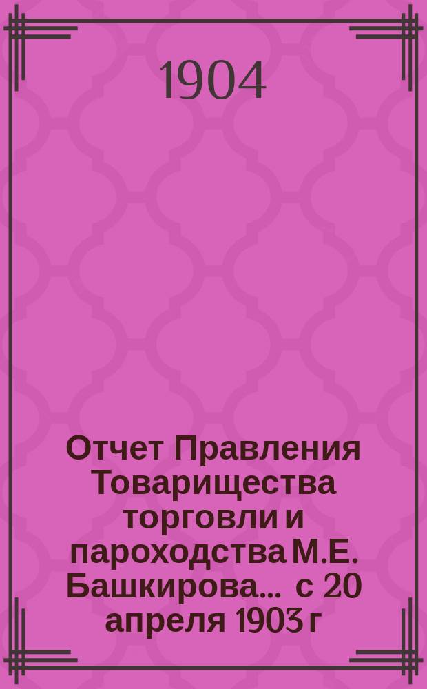 Отчет Правления Товарищества торговли и пароходства М.Е. Башкирова... ... с 20 апреля 1903 г. по 20 апреля 1904 г. : ... с 20 апреля 1903 г. по 20 апреля 1904 г. и баланс на 20 апреля 1904 г.