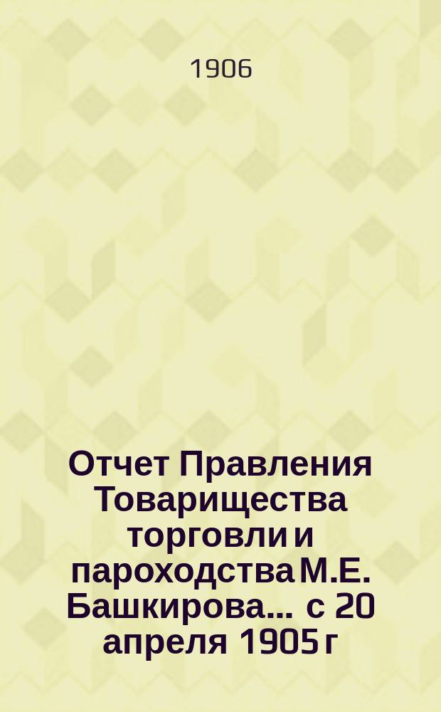 Отчет Правления Товарищества торговли и пароходства М.Е. Башкирова... ... с 20 апреля 1905 г. по 20 апреля 1906 г. : ... с 20 апреля 1905 г. по 20 апреля 1906 г. и баланс на 20 апреля 1906 г.