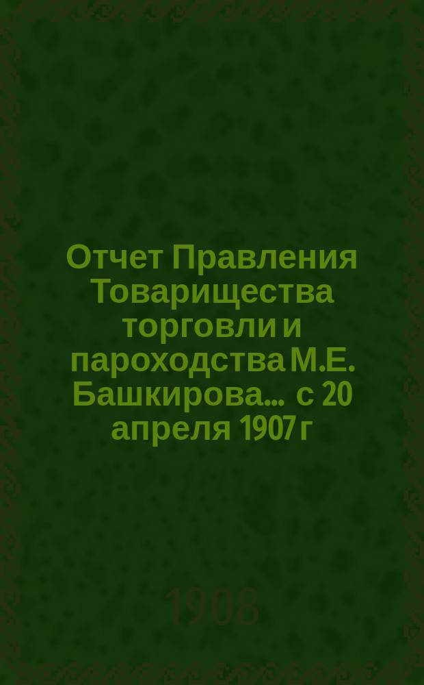 Отчет Правления Товарищества торговли и пароходства М.Е. Башкирова... ... с 20 апреля 1907 г. по 20 апреля 1908 г. : ... с 20 апреля 1907 г. по 20 апреля 1908 г. за 6-й отчетный год и баланс на 20 апреля 1908 г.