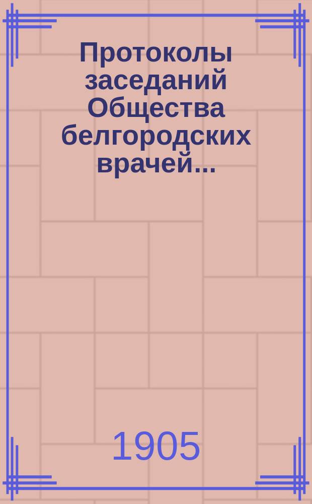 Протоколы заседаний Общества белгородских врачей.. : (Со многими аутореф., помещ. в протоколах). за 1904/5 год