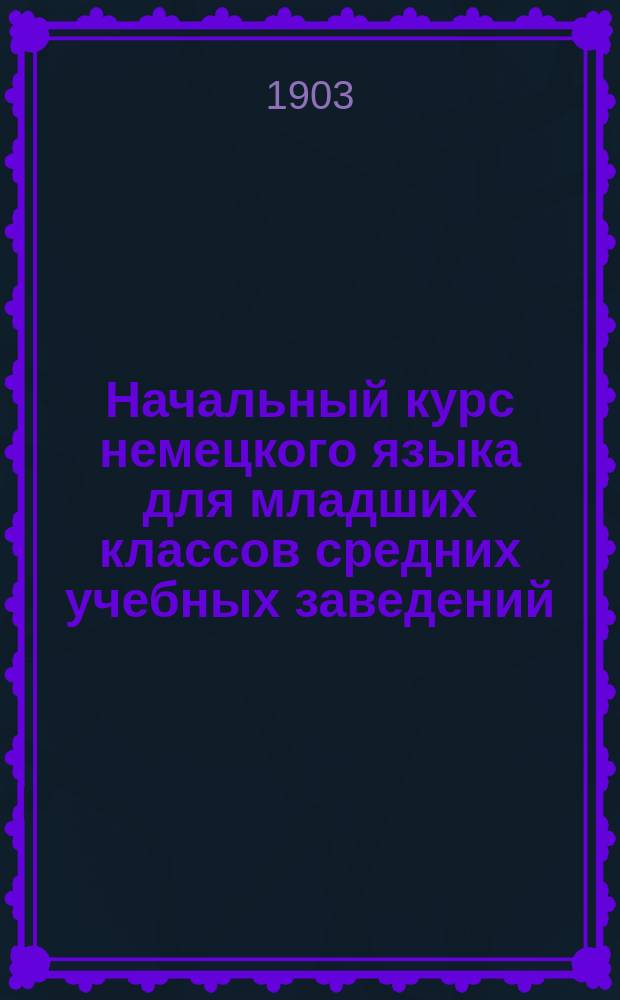 Начальный курс немецкого языка для младших классов средних учебных заведений : Применительно к новым прогр. для гимназий, прогимназий и реал. уч-щ, утв. г. министром нар. прос. 20 июля 1890 г