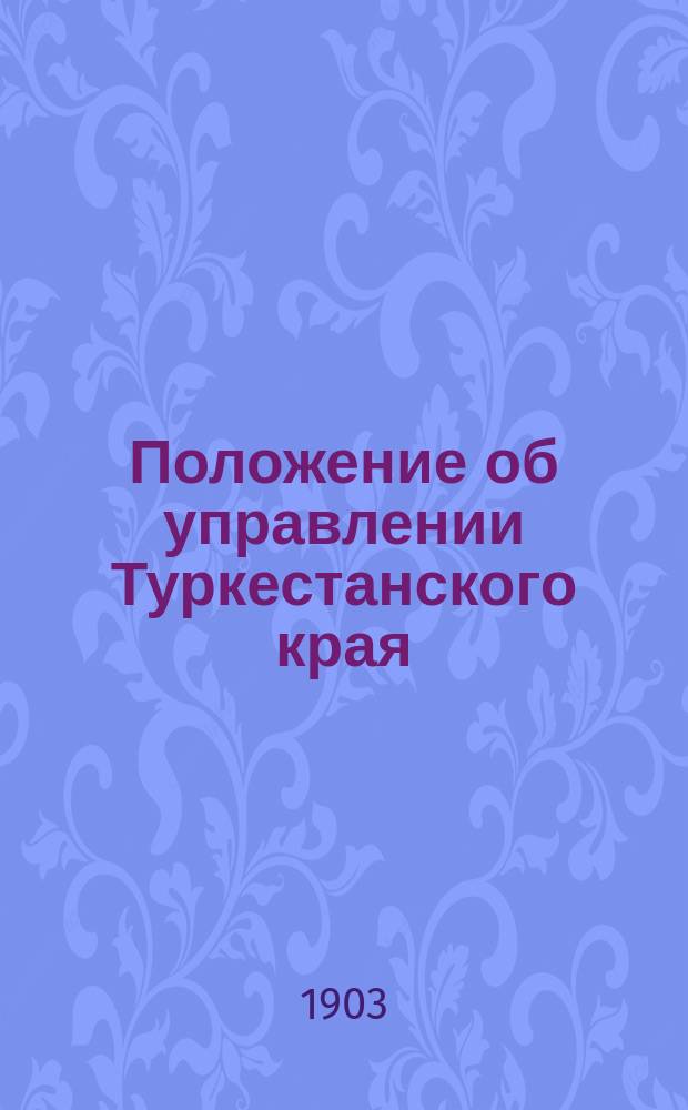 Положение об управлении Туркестанского края : По изд. 1892 г. со включением ст. по продолж. 1895 г. и со всеми изменениями и доп., последовавшими по июль 1903 г